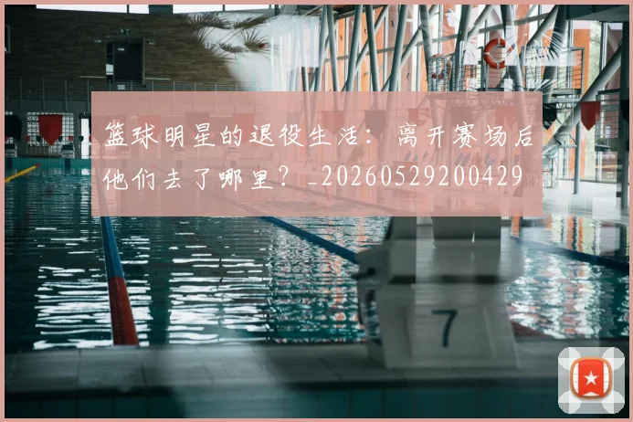 篮球明星的退役生活：离开赛场后他们去了哪里？_20260529200429