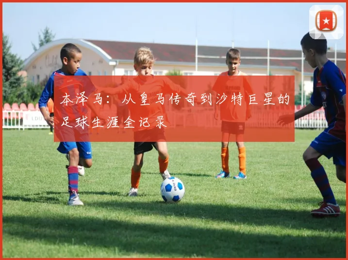 本泽马：从皇马传奇到沙特巨星的足球生涯全记录