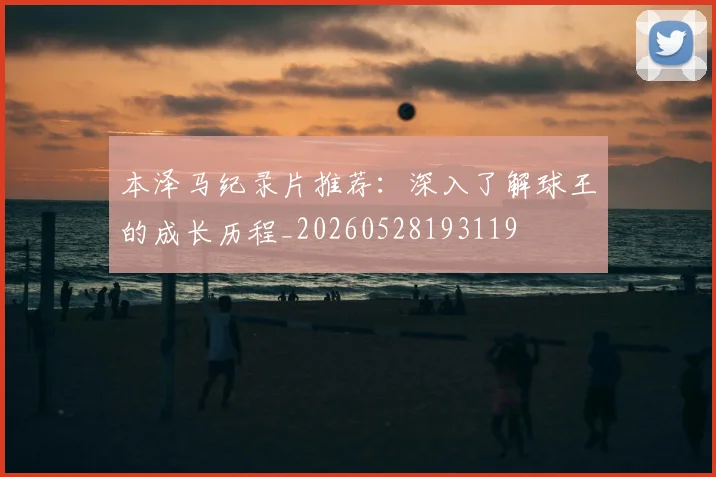 本泽马纪录片推荐：深入了解球王的成长历程_20260528193119