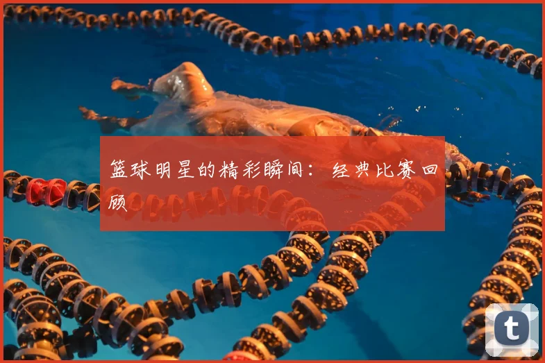 篮球明星的精彩瞬间：经典比赛回顾