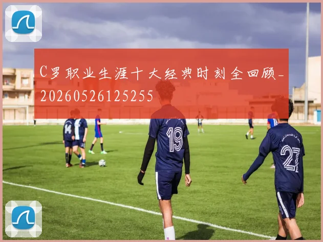 C罗职业生涯十大经典时刻全回顾_20260526125255