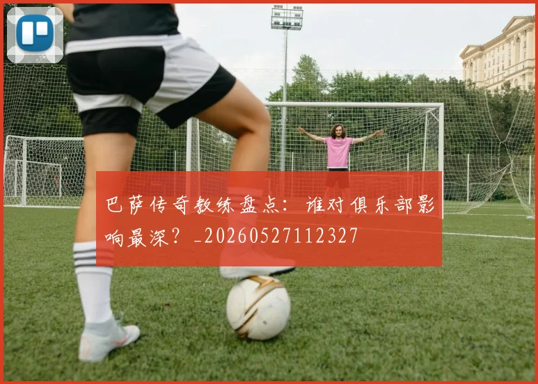 巴萨传奇教练盘点:谁对俱乐部影响最深?_20260527112327