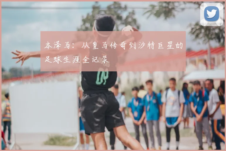 本泽马：从皇马传奇到沙特巨星的足球生涯全记录