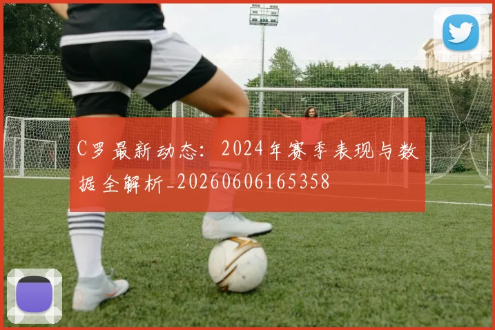 C罗最新动态：2024年赛季表现与数据全解析_20260606165358