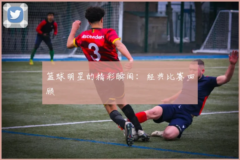 篮球明星的精彩瞬间：经典比赛回顾